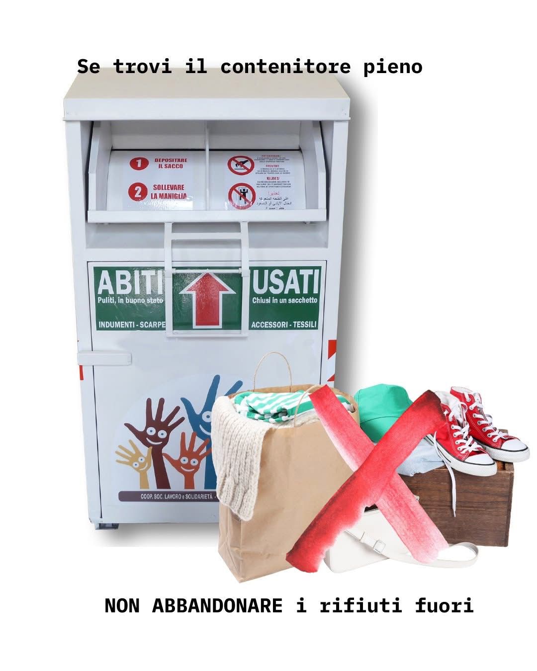 L'immagine raffigura un contenitore per la raccotla di abiti usati e rifiuti tessili, bianco con scritta su fondo verde dalla dicitura "abiti usati" ed un disegno inferiore con mani di diversi colori animate da disegno di occhi e bocca sui palmi. A lato del contenitore sono raffigurati un sacchetto dic arta con capi di abbigliamento all'interno, un paio di scarpe da ginnastica rosse e alti elementi tessili, sbarrati da una croce rossa e accompagnati dalla scritta "se trovi il contenitore pieno NON ABBANDONARE i rifiuti fuori"