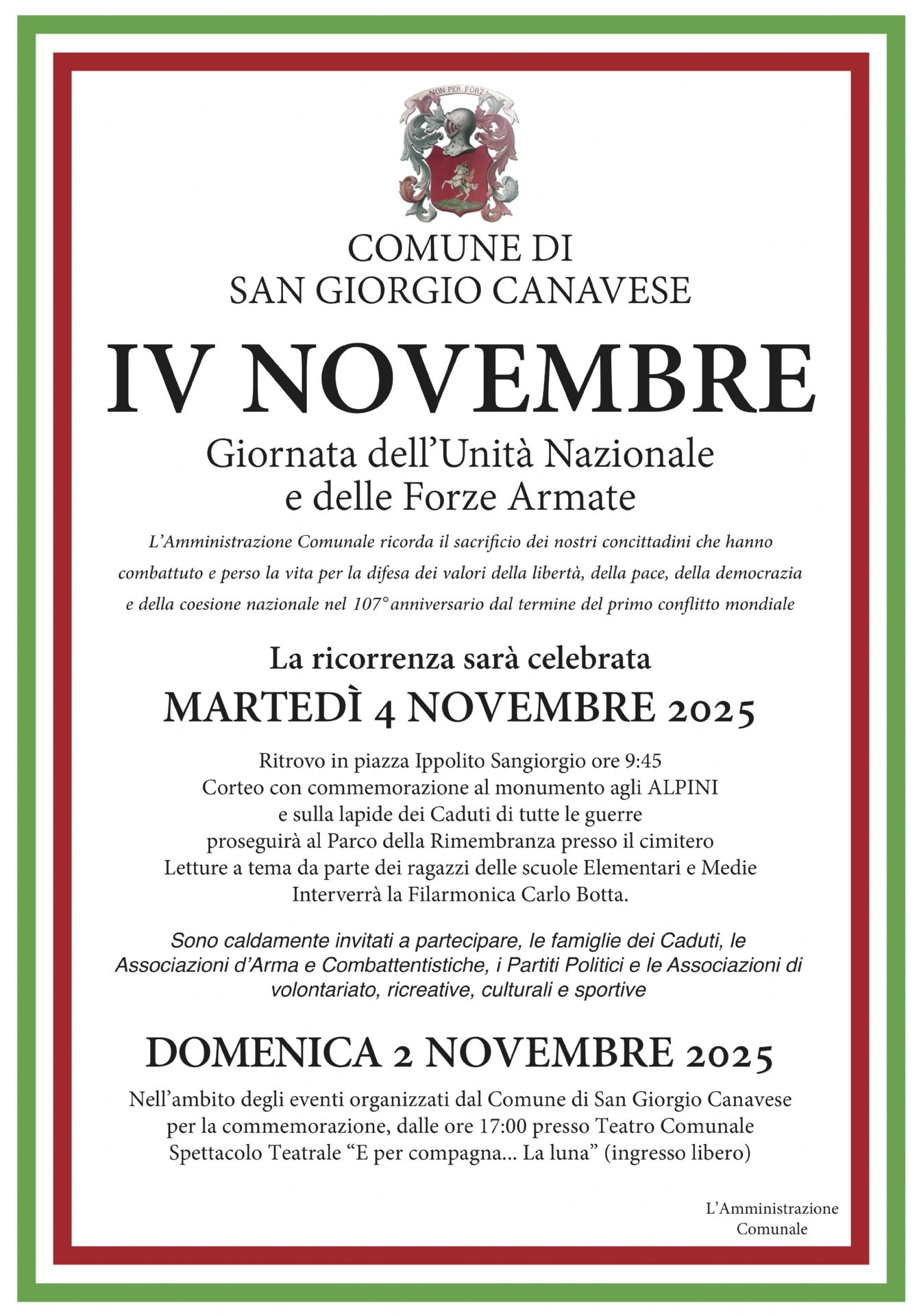 L’immagine è una locandina ufficiale del Comune di San Giorgio Canavese dedicata alla commemorazione del 4 Novembre, Giornata dell’Unità Nazionale e delle Forze Armate.

La locandina ha una cornice con i colori della bandiera italiana (verde, bianco e rosso).
Nella parte superiore è presente lo stemma comunale e la scritta:
“COMUNE DI SAN GIORGIO CANAVESE – IV NOVEMBRE – Giornata dell’Unità Nazionale e delle Forze Armate.”

Segue un testo che spiega il significato della celebrazione: il Comune ricorda il sacrificio dei cittadini che hanno combattuto e perso la vita per la libertà, la pace, la democrazia e la coesione nazionale, in occasione del 107º anniversario della fine della Prima guerra mondiale.

Poi sono indicate le informazioni pratiche sulla cerimonia:

Martedì 4 novembre 2025, ritrovo in piazza Ippolito Sangiorgio alle ore 9:45.

Corteo con commemorazione al monumento agli Alpini e alle lapidi dei Caduti di tutte le guerre.

Prosecuzione al Parco della Rimembranza presso il cimitero.

Letture a tema da parte dei ragazzi delle scuole elementari e medie.

Partecipazione della Filarmonica “Carlo Botta”.

Sono invitati a partecipare i cittadini, le famiglie dei Caduti, le associazioni d’Arma e di volontariato, i partiti politici e le associazioni culturali e sportive.

In fondo è segnalato anche un evento collegato, previsto per domenica 2 novembre 2025:
alle ore 17:00, presso il Teatro Comunale, si terrà lo spettacolo teatrale “E per compagna… la luna”, a ingresso libero.

In chiusura compare la firma: “L’Amministrazione Comunale.”